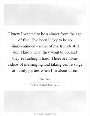 I knew I wanted to be a singer from the age of five. I’ve been lucky to be so single-minded - some of my friends still don’t know what they want to do, and they’re finding it hard. There are home videos of me singing and taking centre stage at family parties when I’m about three Picture Quote #1