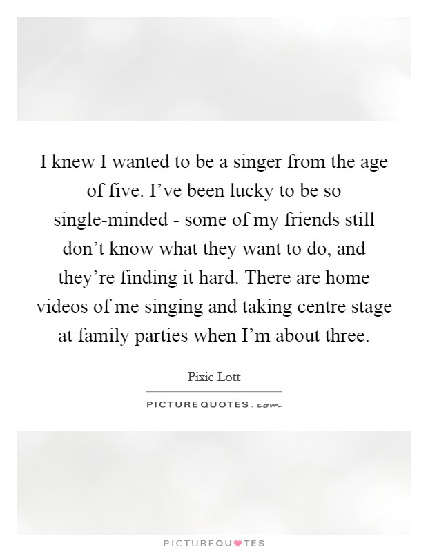 I knew I wanted to be a singer from the age of five. I've been lucky to be so single-minded - some of my friends still don't know what they want to do, and they're finding it hard. There are home videos of me singing and taking centre stage at family parties when I'm about three. Picture Quote #1