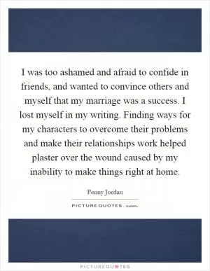 I was too ashamed and afraid to confide in friends, and wanted to convince others and myself that my marriage was a success. I lost myself in my writing. Finding ways for my characters to overcome their problems and make their relationships work helped plaster over the wound caused by my inability to make things right at home Picture Quote #1