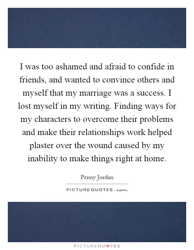 I was too ashamed and afraid to confide in friends, and wanted to convince others and myself that my marriage was a success. I lost myself in my writing. Finding ways for my characters to overcome their problems and make their relationships work helped plaster over the wound caused by my inability to make things right at home. Picture Quote #1