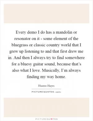 Every demo I do has a mandolin or resonator on it - some element of the bluegrass or classic country world that I grew up listening to and that first drew me in. And then I always try to find somewhere for a bluesy guitar sound, because that’s also what I love. Musically, I’m always finding my way home Picture Quote #1