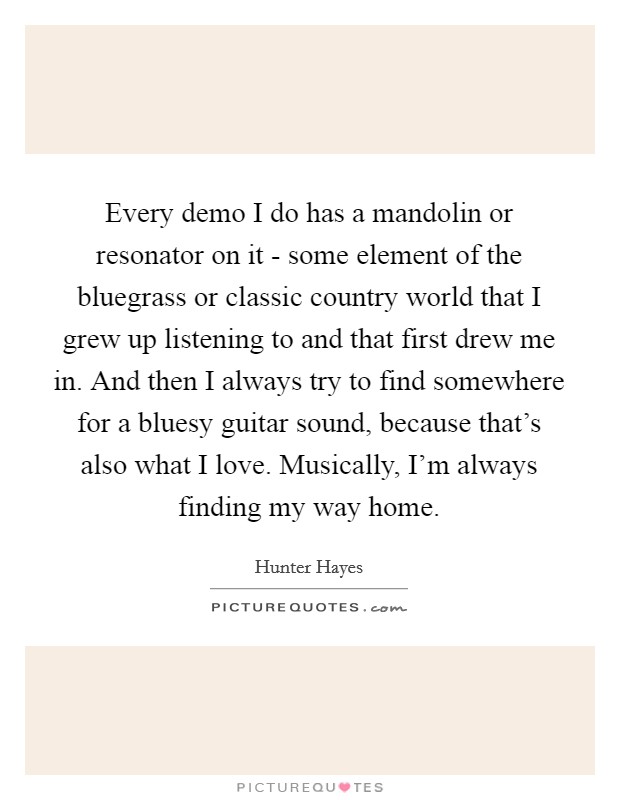 Every demo I do has a mandolin or resonator on it - some element of the bluegrass or classic country world that I grew up listening to and that first drew me in. And then I always try to find somewhere for a bluesy guitar sound, because that's also what I love. Musically, I'm always finding my way home. Picture Quote #1