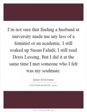 I’m not sure that finding a husband at university made me any less of a feminist or an academic. I still soaked up Susan Faludi; I still read Doris Lessing. But I did it at the same time I met someone who I felt was my soulmate Picture Quote #1