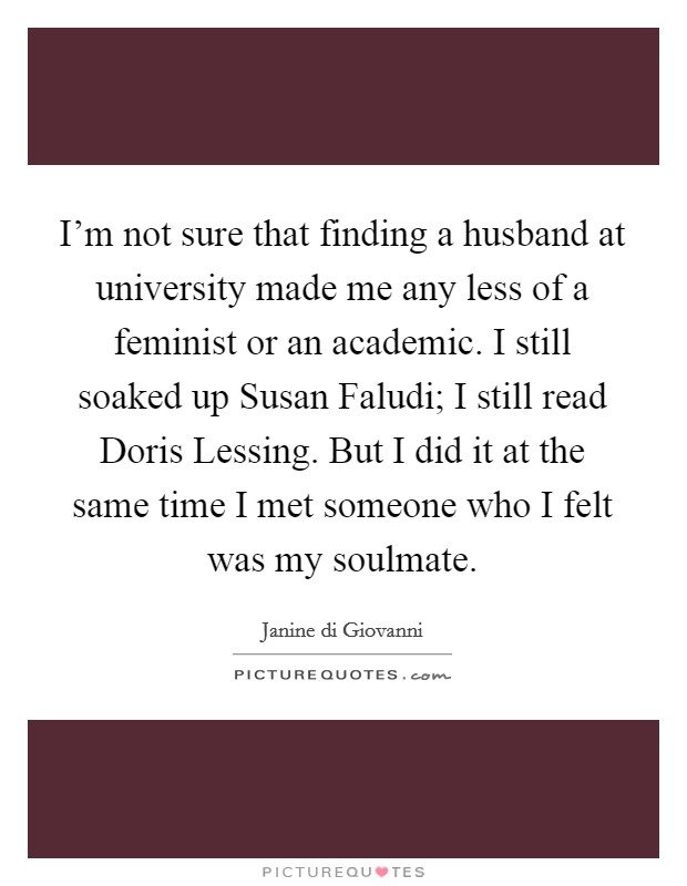 I'm not sure that finding a husband at university made me any less of a feminist or an academic. I still soaked up Susan Faludi; I still read Doris Lessing. But I did it at the same time I met someone who I felt was my soulmate. Picture Quote #1