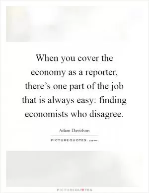 When you cover the economy as a reporter, there’s one part of the job that is always easy: finding economists who disagree Picture Quote #1
