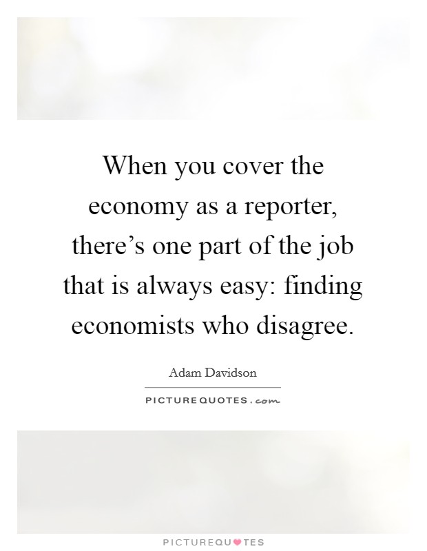 When you cover the economy as a reporter, there's one part of the job that is always easy: finding economists who disagree. Picture Quote #1