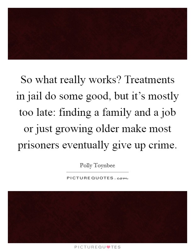 So what really works? Treatments in jail do some good, but it's mostly too late: finding a family and a job or just growing older make most prisoners eventually give up crime. Picture Quote #1