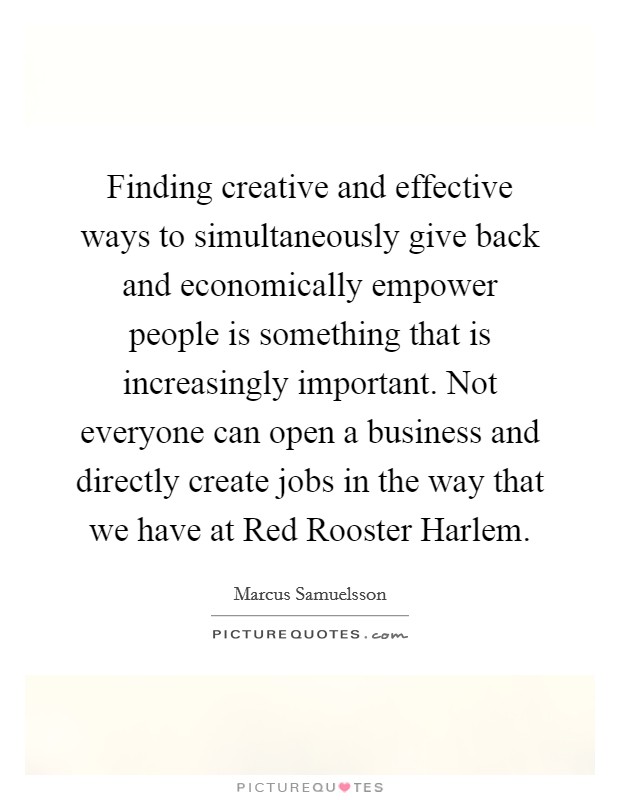 Finding creative and effective ways to simultaneously give back and economically empower people is something that is increasingly important. Not everyone can open a business and directly create jobs in the way that we have at Red Rooster Harlem. Picture Quote #1