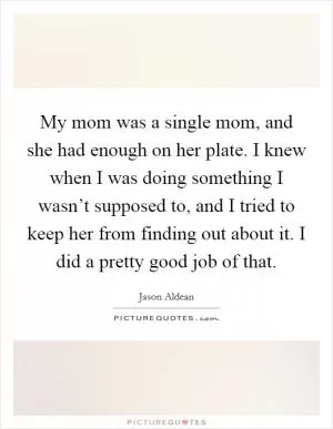 My mom was a single mom, and she had enough on her plate. I knew when I was doing something I wasn’t supposed to, and I tried to keep her from finding out about it. I did a pretty good job of that Picture Quote #1