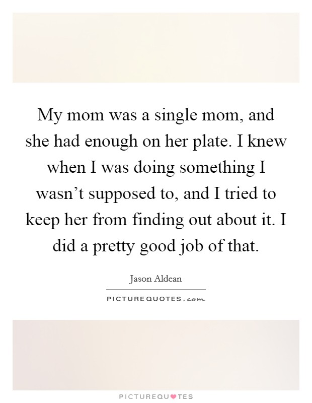 My mom was a single mom, and she had enough on her plate. I knew when I was doing something I wasn't supposed to, and I tried to keep her from finding out about it. I did a pretty good job of that. Picture Quote #1