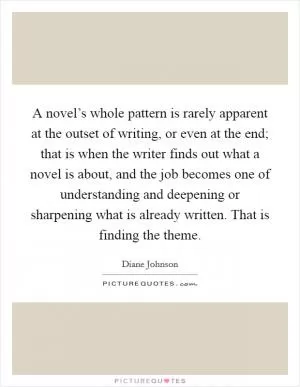 A novel’s whole pattern is rarely apparent at the outset of writing, or even at the end; that is when the writer finds out what a novel is about, and the job becomes one of understanding and deepening or sharpening what is already written. That is finding the theme Picture Quote #1
