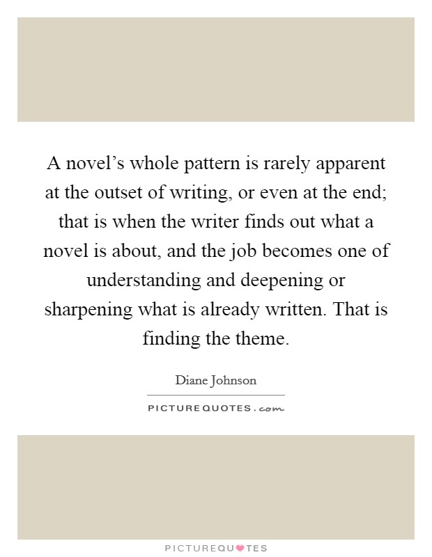 A novel's whole pattern is rarely apparent at the outset of writing, or even at the end; that is when the writer finds out what a novel is about, and the job becomes one of understanding and deepening or sharpening what is already written. That is finding the theme. Picture Quote #1