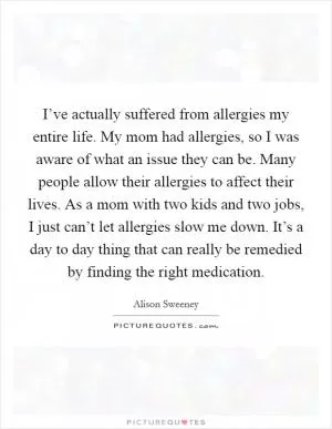 I’ve actually suffered from allergies my entire life. My mom had allergies, so I was aware of what an issue they can be. Many people allow their allergies to affect their lives. As a mom with two kids and two jobs, I just can’t let allergies slow me down. It’s a day to day thing that can really be remedied by finding the right medication Picture Quote #1