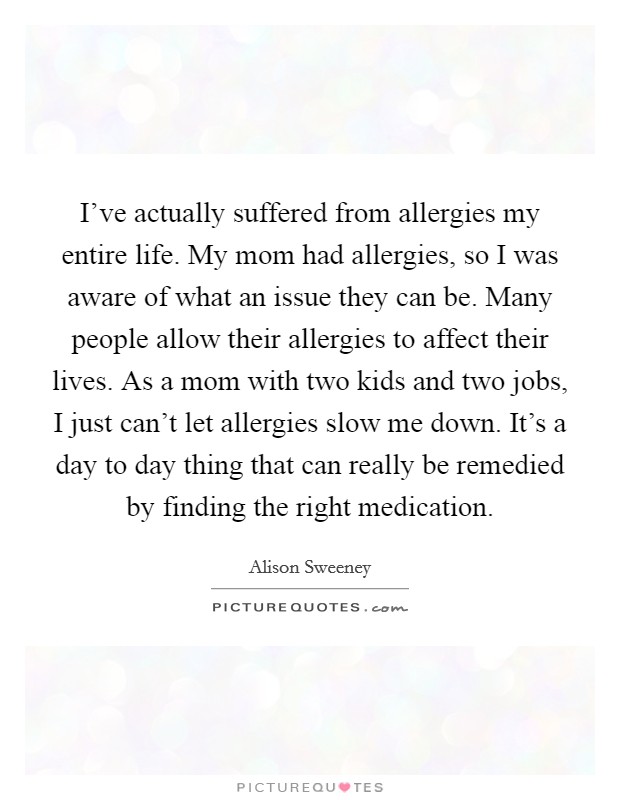I've actually suffered from allergies my entire life. My mom had allergies, so I was aware of what an issue they can be. Many people allow their allergies to affect their lives. As a mom with two kids and two jobs, I just can't let allergies slow me down. It's a day to day thing that can really be remedied by finding the right medication. Picture Quote #1