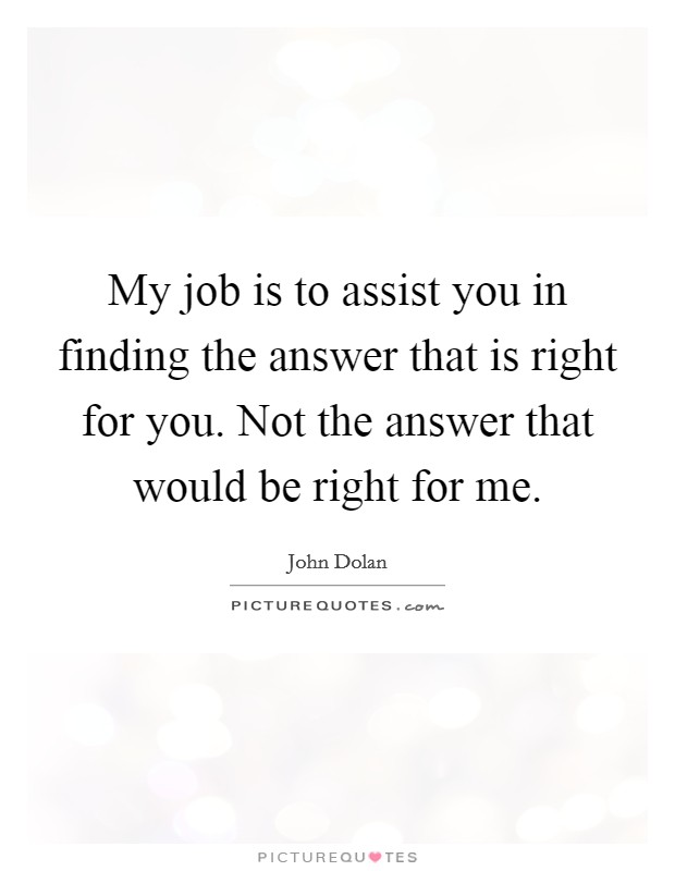My job is to assist you in finding the answer that is right for you. Not the answer that would be right for me. Picture Quote #1