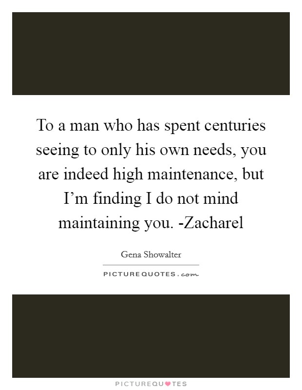 To a man who has spent centuries seeing to only his own needs, you are indeed high maintenance, but I'm finding I do not mind maintaining you. -Zacharel Picture Quote #1