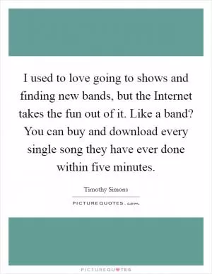I used to love going to shows and finding new bands, but the Internet takes the fun out of it. Like a band? You can buy and download every single song they have ever done within five minutes Picture Quote #1
