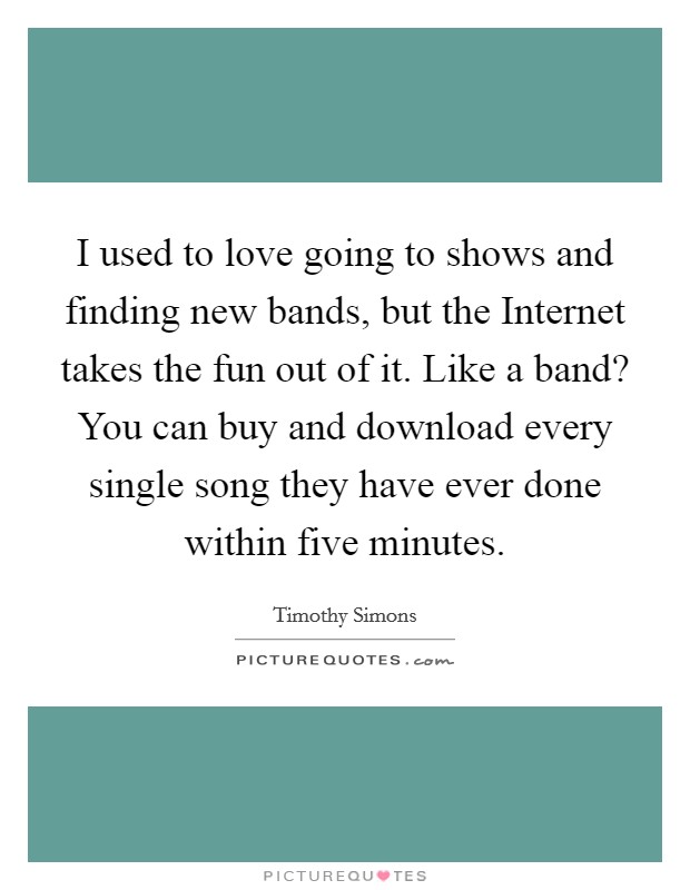 I used to love going to shows and finding new bands, but the Internet takes the fun out of it. Like a band? You can buy and download every single song they have ever done within five minutes. Picture Quote #1