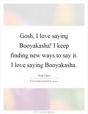 Gosh, I love saying Booyakasha! I keep finding new ways to say it. I love saying Booyakasha Picture Quote #1