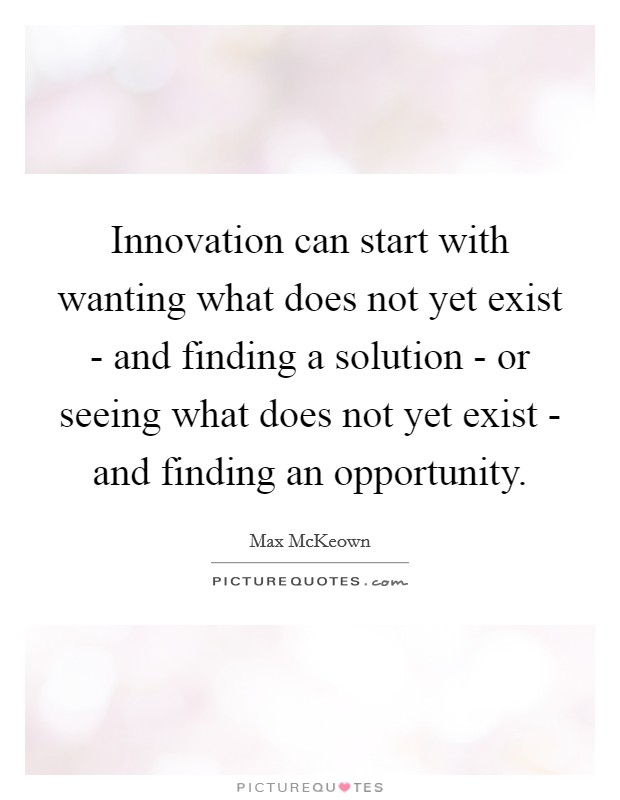 Innovation can start with wanting what does not yet exist - and finding a solution - or seeing what does not yet exist - and finding an opportunity. Picture Quote #1