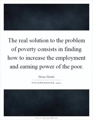 The real solution to the problem of poverty consists in finding how to increase the employment and earning power of the poor Picture Quote #1
