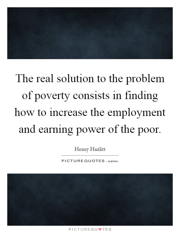 The real solution to the problem of poverty consists in finding how to increase the employment and earning power of the poor. Picture Quote #1