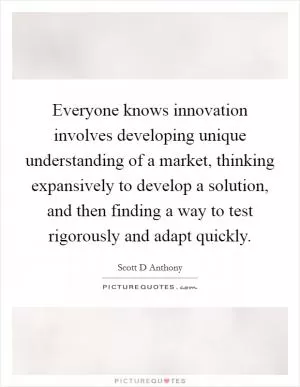 Everyone knows innovation involves developing unique understanding of a market, thinking expansively to develop a solution, and then finding a way to test rigorously and adapt quickly Picture Quote #1