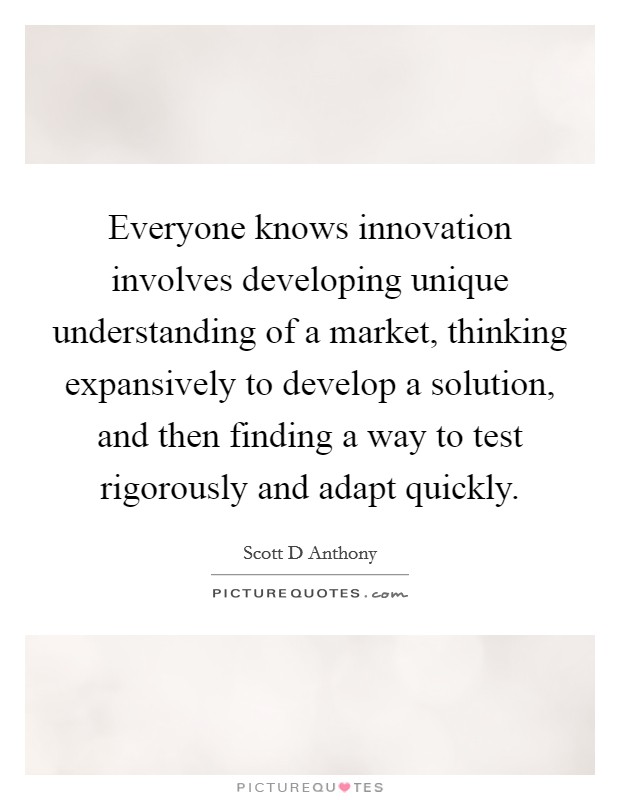 Everyone knows innovation involves developing unique understanding of a market, thinking expansively to develop a solution, and then finding a way to test rigorously and adapt quickly. Picture Quote #1