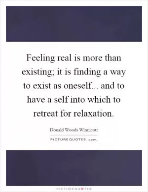 Feeling real is more than existing; it is finding a way to exist as oneself... and to have a self into which to retreat for relaxation Picture Quote #1