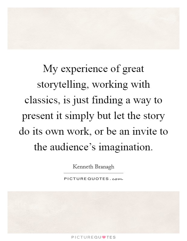 My experience of great storytelling, working with classics, is just finding a way to present it simply but let the story do its own work, or be an invite to the audience's imagination. Picture Quote #1