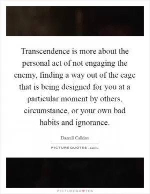 Transcendence is more about the personal act of not engaging the enemy, finding a way out of the cage that is being designed for you at a particular moment by others, circumstance, or your own bad habits and ignorance Picture Quote #1