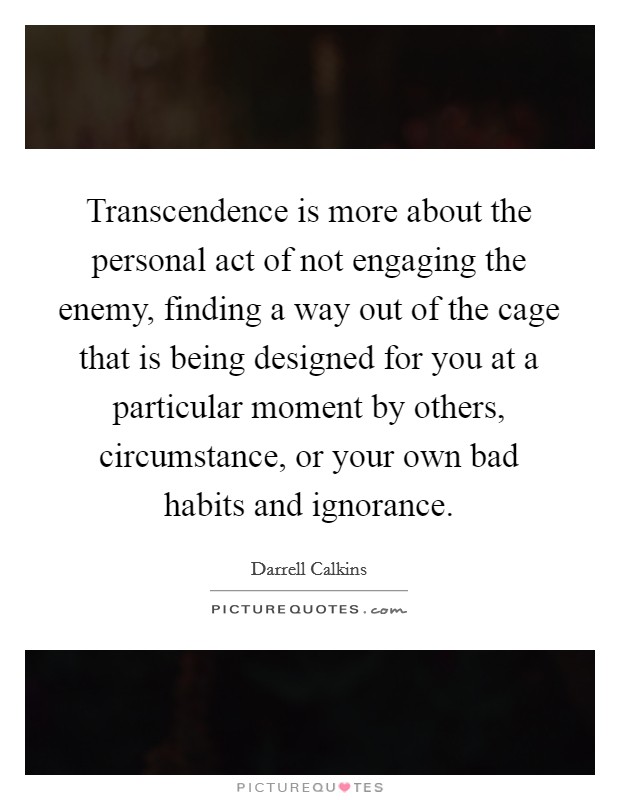 Transcendence is more about the personal act of not engaging the enemy, finding a way out of the cage that is being designed for you at a particular moment by others, circumstance, or your own bad habits and ignorance. Picture Quote #1