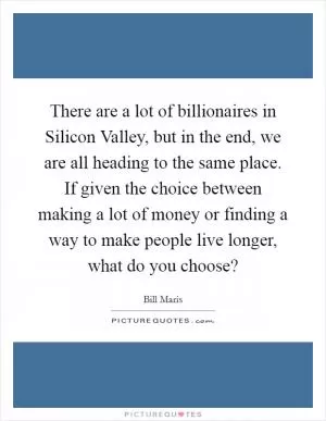 There are a lot of billionaires in Silicon Valley, but in the end, we are all heading to the same place. If given the choice between making a lot of money or finding a way to make people live longer, what do you choose? Picture Quote #1
