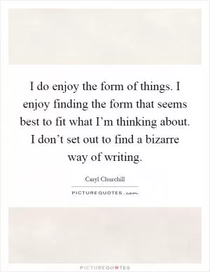 I do enjoy the form of things. I enjoy finding the form that seems best to fit what I’m thinking about. I don’t set out to find a bizarre way of writing Picture Quote #1