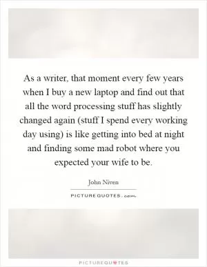 As a writer, that moment every few years when I buy a new laptop and find out that all the word processing stuff has slightly changed again (stuff I spend every working day using) is like getting into bed at night and finding some mad robot where you expected your wife to be Picture Quote #1
