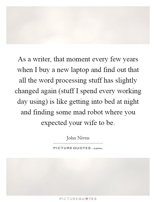 As a writer, that moment every few years when I buy a new laptop and find out that all the word processing stuff has slightly changed again (stuff I spend every working day using) is like getting into bed at night and finding some mad robot where you expected your wife to be. Picture Quote #1