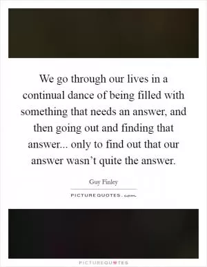 We go through our lives in a continual dance of being filled with something that needs an answer, and then going out and finding that answer... only to find out that our answer wasn’t quite the answer Picture Quote #1