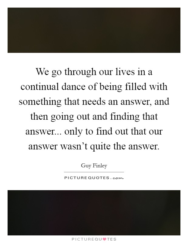We go through our lives in a continual dance of being filled with something that needs an answer, and then going out and finding that answer... only to find out that our answer wasn't quite the answer. Picture Quote #1