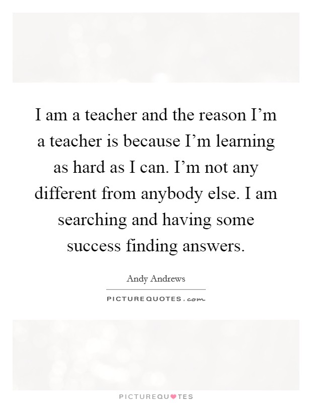 I am a teacher and the reason I'm a teacher is because I'm learning as hard as I can. I'm not any different from anybody else. I am searching and having some success finding answers. Picture Quote #1