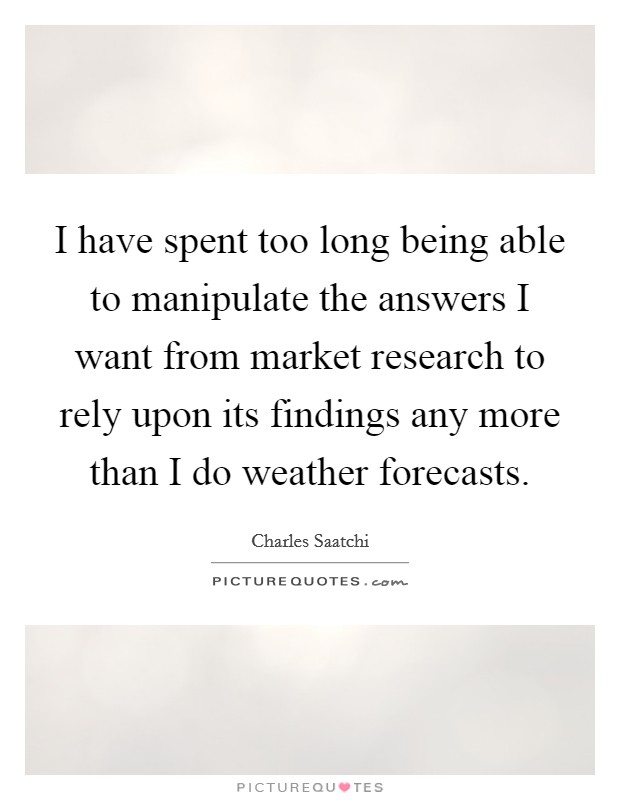 I have spent too long being able to manipulate the answers I want from market research to rely upon its findings any more than I do weather forecasts. Picture Quote #1