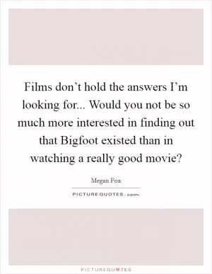 Films don’t hold the answers I’m looking for... Would you not be so much more interested in finding out that Bigfoot existed than in watching a really good movie? Picture Quote #1