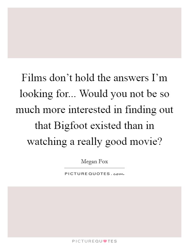 Films don't hold the answers I'm looking for... Would you not be so much more interested in finding out that Bigfoot existed than in watching a really good movie? Picture Quote #1
