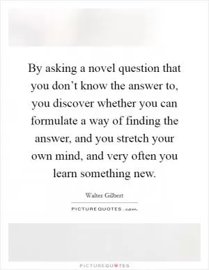 By asking a novel question that you don’t know the answer to, you discover whether you can formulate a way of finding the answer, and you stretch your own mind, and very often you learn something new Picture Quote #1