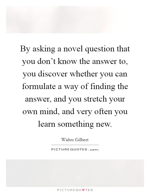 By asking a novel question that you don't know the answer to, you discover whether you can formulate a way of finding the answer, and you stretch your own mind, and very often you learn something new. Picture Quote #1