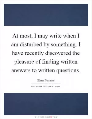 At most, I may write when I am disturbed by something. I have recently discovered the pleasure of finding written answers to written questions Picture Quote #1