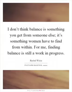 I don’t think balance is something you get from someone else; it’s something women have to find from within. For me, finding balance is still a work in progress Picture Quote #1