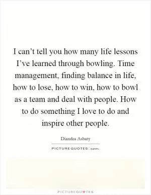 I can’t tell you how many life lessons I’ve learned through bowling. Time management, finding balance in life, how to lose, how to win, how to bowl as a team and deal with people. How to do something I love to do and inspire other people Picture Quote #1
