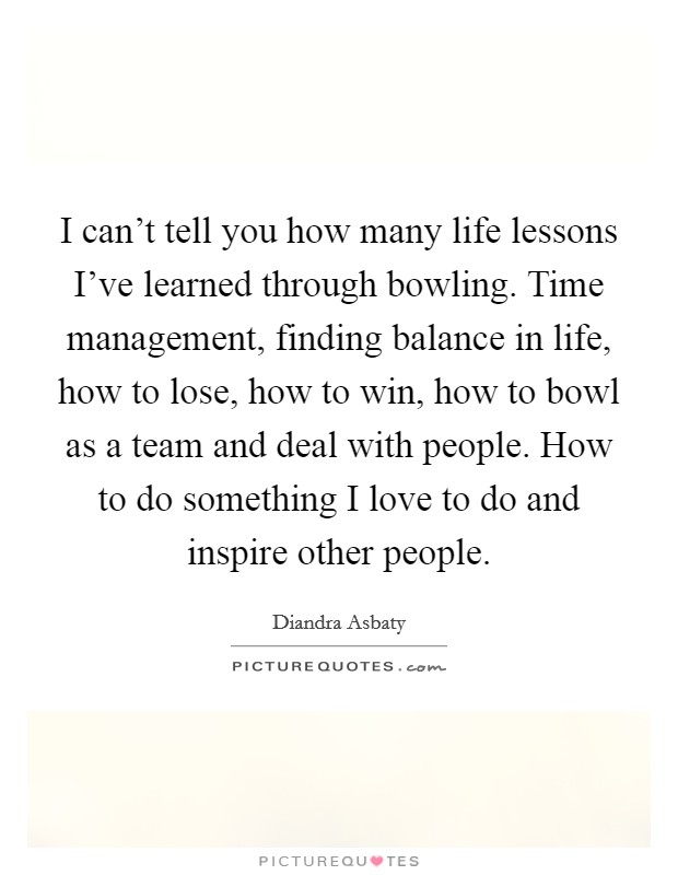 I can't tell you how many life lessons I've learned through bowling. Time management, finding balance in life, how to lose, how to win, how to bowl as a team and deal with people. How to do something I love to do and inspire other people. Picture Quote #1