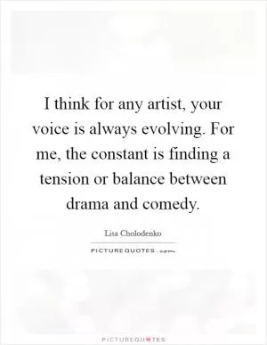 I think for any artist, your voice is always evolving. For me, the constant is finding a tension or balance between drama and comedy Picture Quote #1