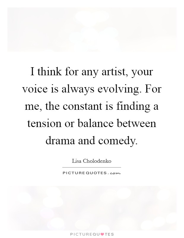 I think for any artist, your voice is always evolving. For me, the constant is finding a tension or balance between drama and comedy. Picture Quote #1